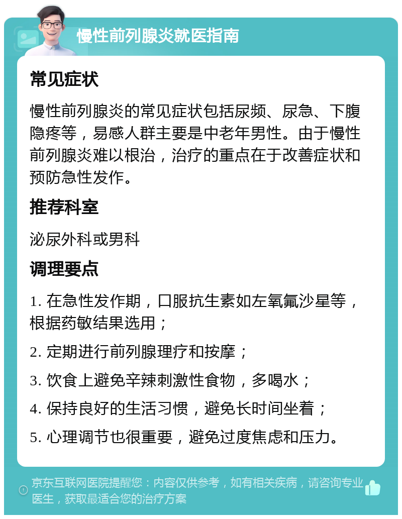 慢性前列腺炎就医指南 常见症状 慢性前列腺炎的常见症状包括尿频、尿急、下腹隐疼等，易感人群主要是中老年男性。由于慢性前列腺炎难以根治，治疗的重点在于改善症状和预防急性发作。 推荐科室 泌尿外科或男科 调理要点 1. 在急性发作期，口服抗生素如左氧氟沙星等，根据药敏结果选用； 2. 定期进行前列腺理疗和按摩； 3. 饮食上避免辛辣刺激性食物，多喝水； 4. 保持良好的生活习惯，避免长时间坐着； 5. 心理调节也很重要，避免过度焦虑和压力。