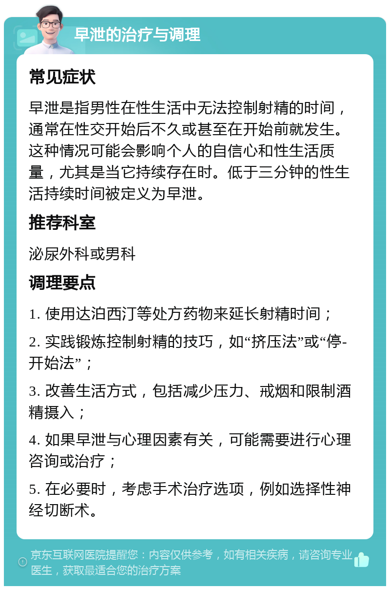 早泄的治疗与调理 常见症状 早泄是指男性在性生活中无法控制射精的时间，通常在性交开始后不久或甚至在开始前就发生。这种情况可能会影响个人的自信心和性生活质量，尤其是当它持续存在时。低于三分钟的性生活持续时间被定义为早泄。 推荐科室 泌尿外科或男科 调理要点 1. 使用达泊西汀等处方药物来延长射精时间； 2. 实践锻炼控制射精的技巧，如“挤压法”或“停-开始法”； 3. 改善生活方式，包括减少压力、戒烟和限制酒精摄入； 4. 如果早泄与心理因素有关，可能需要进行心理咨询或治疗； 5. 在必要时，考虑手术治疗选项，例如选择性神经切断术。