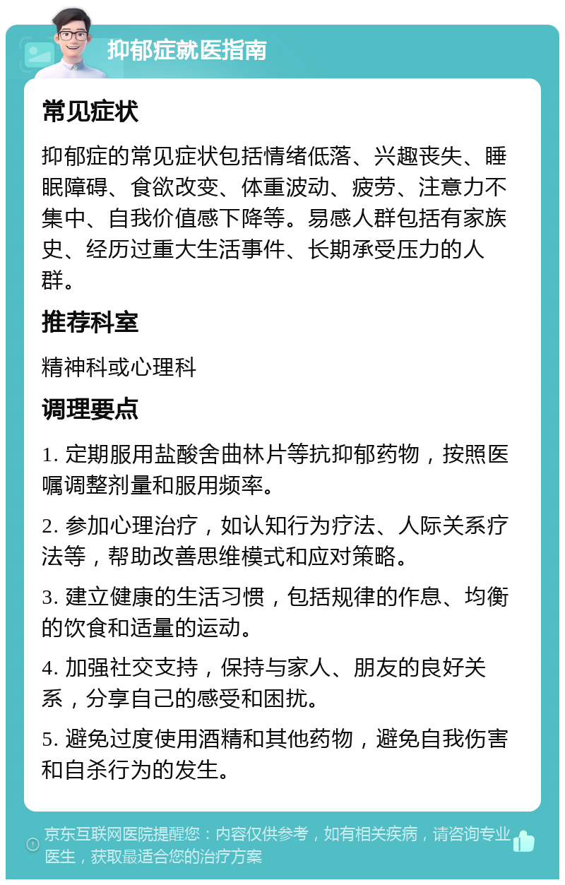 抑郁症就医指南 常见症状 抑郁症的常见症状包括情绪低落、兴趣丧失、睡眠障碍、食欲改变、体重波动、疲劳、注意力不集中、自我价值感下降等。易感人群包括有家族史、经历过重大生活事件、长期承受压力的人群。 推荐科室 精神科或心理科 调理要点 1. 定期服用盐酸舍曲林片等抗抑郁药物，按照医嘱调整剂量和服用频率。 2. 参加心理治疗，如认知行为疗法、人际关系疗法等，帮助改善思维模式和应对策略。 3. 建立健康的生活习惯，包括规律的作息、均衡的饮食和适量的运动。 4. 加强社交支持，保持与家人、朋友的良好关系，分享自己的感受和困扰。 5. 避免过度使用酒精和其他药物，避免自我伤害和自杀行为的发生。