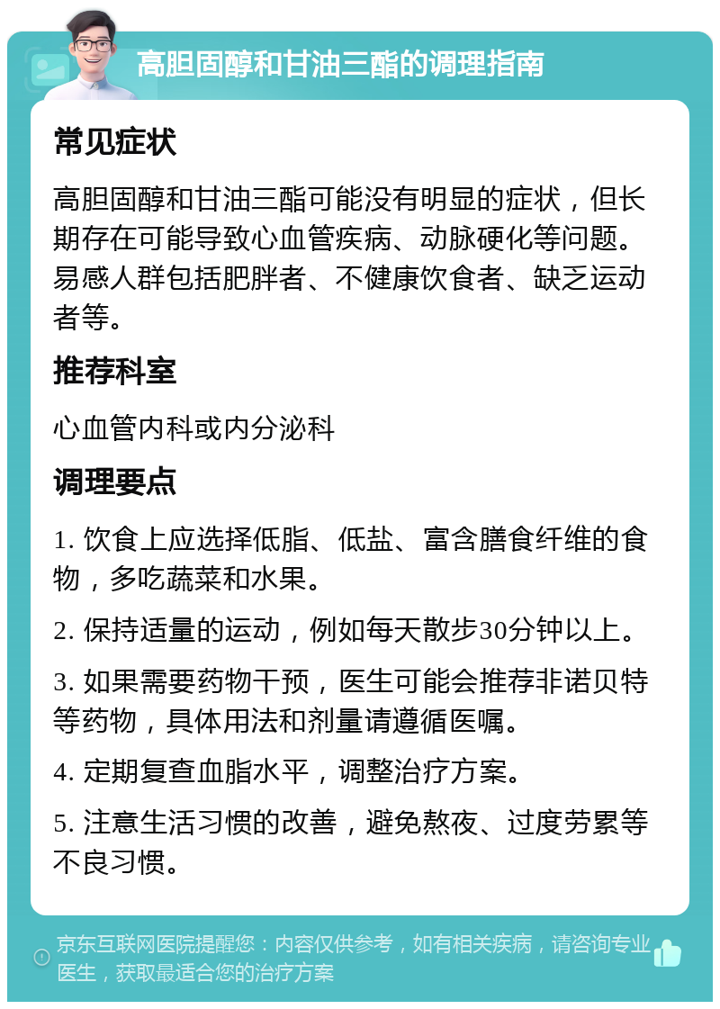 高胆固醇和甘油三酯的调理指南 常见症状 高胆固醇和甘油三酯可能没有明显的症状，但长期存在可能导致心血管疾病、动脉硬化等问题。易感人群包括肥胖者、不健康饮食者、缺乏运动者等。 推荐科室 心血管内科或内分泌科 调理要点 1. 饮食上应选择低脂、低盐、富含膳食纤维的食物，多吃蔬菜和水果。 2. 保持适量的运动，例如每天散步30分钟以上。 3. 如果需要药物干预，医生可能会推荐非诺贝特等药物，具体用法和剂量请遵循医嘱。 4. 定期复查血脂水平，调整治疗方案。 5. 注意生活习惯的改善，避免熬夜、过度劳累等不良习惯。