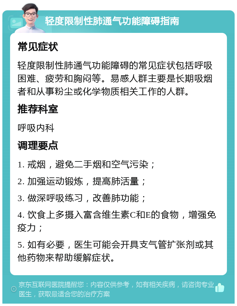 轻度限制性肺通气功能障碍指南 常见症状 轻度限制性肺通气功能障碍的常见症状包括呼吸困难、疲劳和胸闷等。易感人群主要是长期吸烟者和从事粉尘或化学物质相关工作的人群。 推荐科室 呼吸内科 调理要点 1. 戒烟，避免二手烟和空气污染； 2. 加强运动锻炼，提高肺活量； 3. 做深呼吸练习，改善肺功能； 4. 饮食上多摄入富含维生素C和E的食物，增强免疫力； 5. 如有必要，医生可能会开具支气管扩张剂或其他药物来帮助缓解症状。