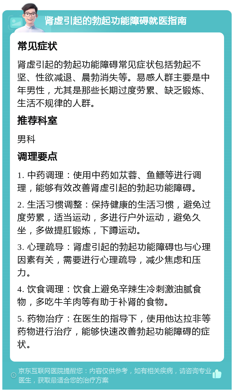 肾虚引起的勃起功能障碍就医指南 常见症状 肾虚引起的勃起功能障碍常见症状包括勃起不坚、性欲减退、晨勃消失等。易感人群主要是中年男性，尤其是那些长期过度劳累、缺乏锻炼、生活不规律的人群。 推荐科室 男科 调理要点 1. 中药调理：使用中药如苁蓉、鱼鳔等进行调理，能够有效改善肾虚引起的勃起功能障碍。 2. 生活习惯调整：保持健康的生活习惯，避免过度劳累，适当运动，多进行户外运动，避免久坐，多做提肛锻炼，下蹲运动。 3. 心理疏导：肾虚引起的勃起功能障碍也与心理因素有关，需要进行心理疏导，减少焦虑和压力。 4. 饮食调理：饮食上避免辛辣生冷刺激油腻食物，多吃牛羊肉等有助于补肾的食物。 5. 药物治疗：在医生的指导下，使用他达拉非等药物进行治疗，能够快速改善勃起功能障碍的症状。