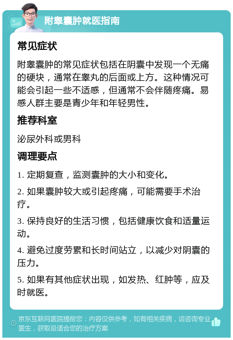 附睾囊肿就医指南 常见症状 附睾囊肿的常见症状包括在阴囊中发现一个无痛的硬块，通常在睾丸的后面或上方。这种情况可能会引起一些不适感，但通常不会伴随疼痛。易感人群主要是青少年和年轻男性。 推荐科室 泌尿外科或男科 调理要点 1. 定期复查，监测囊肿的大小和变化。 2. 如果囊肿较大或引起疼痛，可能需要手术治疗。 3. 保持良好的生活习惯，包括健康饮食和适量运动。 4. 避免过度劳累和长时间站立，以减少对阴囊的压力。 5. 如果有其他症状出现，如发热、红肿等，应及时就医。