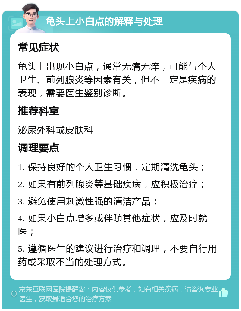 龟头上小白点的解释与处理 常见症状 龟头上出现小白点，通常无痛无痒，可能与个人卫生、前列腺炎等因素有关，但不一定是疾病的表现，需要医生鉴别诊断。 推荐科室 泌尿外科或皮肤科 调理要点 1. 保持良好的个人卫生习惯，定期清洗龟头； 2. 如果有前列腺炎等基础疾病，应积极治疗； 3. 避免使用刺激性强的清洁产品； 4. 如果小白点增多或伴随其他症状，应及时就医； 5. 遵循医生的建议进行治疗和调理，不要自行用药或采取不当的处理方式。