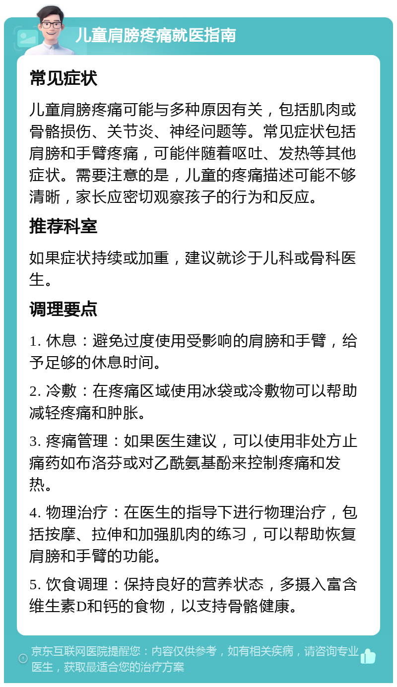 儿童肩膀疼痛就医指南 常见症状 儿童肩膀疼痛可能与多种原因有关，包括肌肉或骨骼损伤、关节炎、神经问题等。常见症状包括肩膀和手臂疼痛，可能伴随着呕吐、发热等其他症状。需要注意的是，儿童的疼痛描述可能不够清晰，家长应密切观察孩子的行为和反应。 推荐科室 如果症状持续或加重，建议就诊于儿科或骨科医生。 调理要点 1. 休息：避免过度使用受影响的肩膀和手臂，给予足够的休息时间。 2. 冷敷：在疼痛区域使用冰袋或冷敷物可以帮助减轻疼痛和肿胀。 3. 疼痛管理：如果医生建议，可以使用非处方止痛药如布洛芬或对乙酰氨基酚来控制疼痛和发热。 4. 物理治疗：在医生的指导下进行物理治疗，包括按摩、拉伸和加强肌肉的练习，可以帮助恢复肩膀和手臂的功能。 5. 饮食调理：保持良好的营养状态，多摄入富含维生素D和钙的食物，以支持骨骼健康。