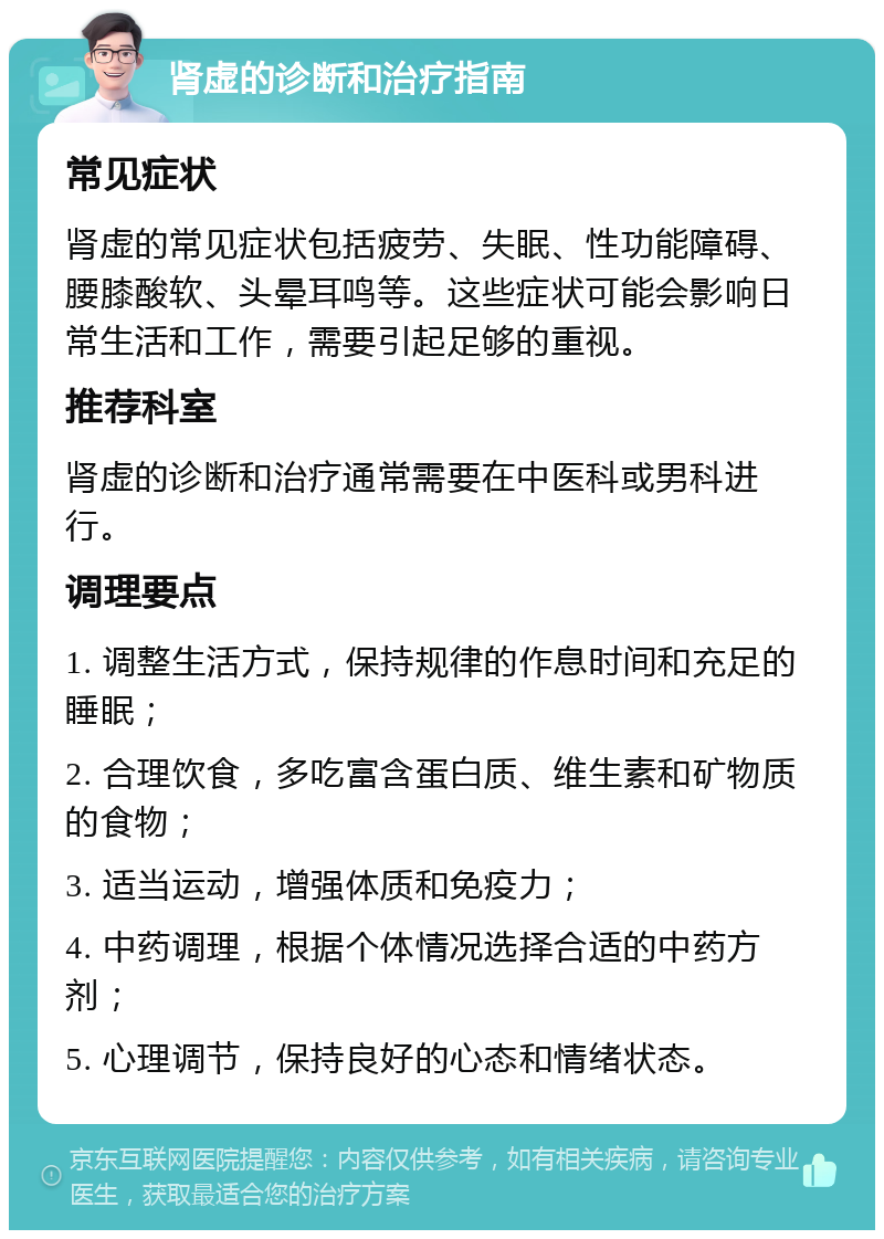 肾虚的诊断和治疗指南 常见症状 肾虚的常见症状包括疲劳、失眠、性功能障碍、腰膝酸软、头晕耳鸣等。这些症状可能会影响日常生活和工作，需要引起足够的重视。 推荐科室 肾虚的诊断和治疗通常需要在中医科或男科进行。 调理要点 1. 调整生活方式，保持规律的作息时间和充足的睡眠； 2. 合理饮食，多吃富含蛋白质、维生素和矿物质的食物； 3. 适当运动，增强体质和免疫力； 4. 中药调理，根据个体情况选择合适的中药方剂； 5. 心理调节，保持良好的心态和情绪状态。