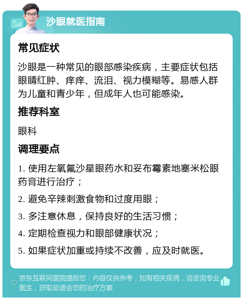 沙眼就医指南 常见症状 沙眼是一种常见的眼部感染疾病，主要症状包括眼睛红肿、痒痒、流泪、视力模糊等。易感人群为儿童和青少年，但成年人也可能感染。 推荐科室 眼科 调理要点 1. 使用左氧氟沙星眼药水和妥布霉素地塞米松眼药膏进行治疗； 2. 避免辛辣刺激食物和过度用眼； 3. 多注意休息，保持良好的生活习惯； 4. 定期检查视力和眼部健康状况； 5. 如果症状加重或持续不改善，应及时就医。