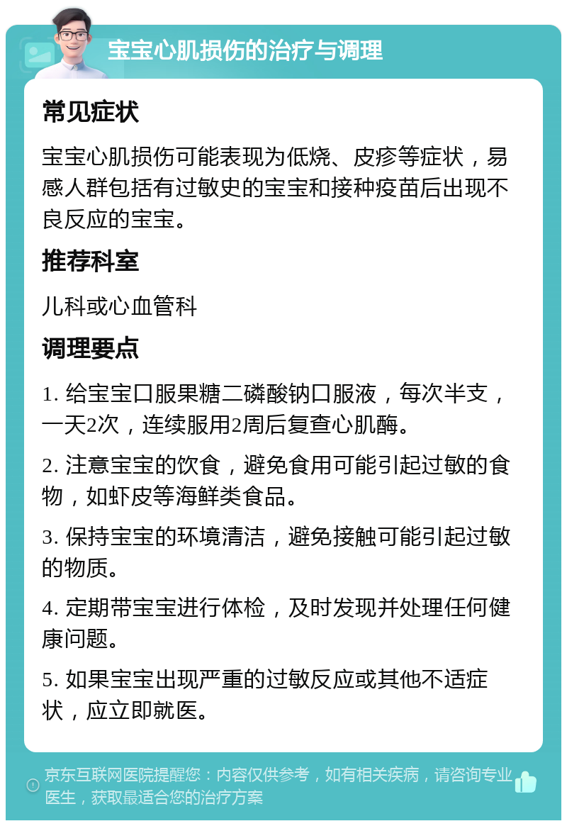 宝宝心肌损伤的治疗与调理 常见症状 宝宝心肌损伤可能表现为低烧、皮疹等症状，易感人群包括有过敏史的宝宝和接种疫苗后出现不良反应的宝宝。 推荐科室 儿科或心血管科 调理要点 1. 给宝宝口服果糖二磷酸钠口服液，每次半支，一天2次，连续服用2周后复查心肌酶。 2. 注意宝宝的饮食，避免食用可能引起过敏的食物，如虾皮等海鲜类食品。 3. 保持宝宝的环境清洁，避免接触可能引起过敏的物质。 4. 定期带宝宝进行体检，及时发现并处理任何健康问题。 5. 如果宝宝出现严重的过敏反应或其他不适症状，应立即就医。