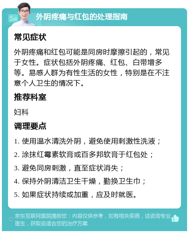 外阴疼痛与红包的处理指南 常见症状 外阴疼痛和红包可能是同房时摩擦引起的，常见于女性。症状包括外阴疼痛、红包、白带增多等。易感人群为有性生活的女性，特别是在不注意个人卫生的情况下。 推荐科室 妇科 调理要点 1. 使用温水清洗外阴，避免使用刺激性洗液； 2. 涂抹红霉素软膏或百多邦软膏于红包处； 3. 避免同房刺激，直至症状消失； 4. 保持外阴清洁卫生干燥，勤换卫生巾； 5. 如果症状持续或加重，应及时就医。