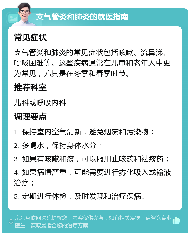 支气管炎和肺炎的就医指南 常见症状 支气管炎和肺炎的常见症状包括咳嗽、流鼻涕、呼吸困难等。这些疾病通常在儿童和老年人中更为常见，尤其是在冬季和春季时节。 推荐科室 儿科或呼吸内科 调理要点 1. 保持室内空气清新，避免烟雾和污染物； 2. 多喝水，保持身体水分； 3. 如果有咳嗽和痰，可以服用止咳药和祛痰药； 4. 如果病情严重，可能需要进行雾化吸入或输液治疗； 5. 定期进行体检，及时发现和治疗疾病。