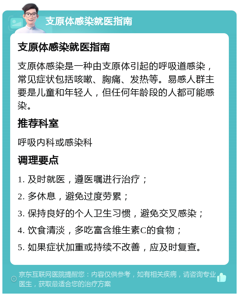 支原体感染就医指南 支原体感染就医指南 支原体感染是一种由支原体引起的呼吸道感染，常见症状包括咳嗽、胸痛、发热等。易感人群主要是儿童和年轻人，但任何年龄段的人都可能感染。 推荐科室 呼吸内科或感染科 调理要点 1. 及时就医，遵医嘱进行治疗； 2. 多休息，避免过度劳累； 3. 保持良好的个人卫生习惯，避免交叉感染； 4. 饮食清淡，多吃富含维生素C的食物； 5. 如果症状加重或持续不改善，应及时复查。