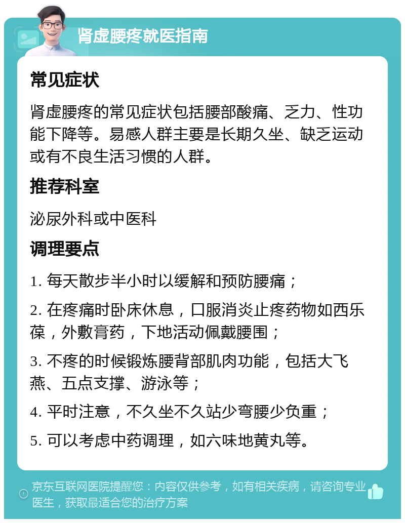 肾虚腰疼就医指南 常见症状 肾虚腰疼的常见症状包括腰部酸痛、乏力、性功能下降等。易感人群主要是长期久坐、缺乏运动或有不良生活习惯的人群。 推荐科室 泌尿外科或中医科 调理要点 1. 每天散步半小时以缓解和预防腰痛； 2. 在疼痛时卧床休息，口服消炎止疼药物如西乐葆，外敷膏药，下地活动佩戴腰围； 3. 不疼的时候锻炼腰背部肌肉功能，包括大飞燕、五点支撑、游泳等； 4. 平时注意，不久坐不久站少弯腰少负重； 5. 可以考虑中药调理，如六味地黄丸等。