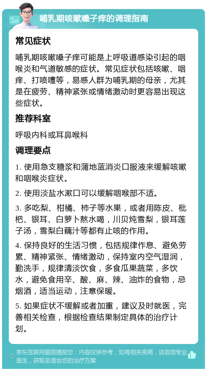 哺乳期咳嗽嗓子痒的调理指南 常见症状 哺乳期咳嗽嗓子痒可能是上呼吸道感染引起的咽喉炎和气道敏感的症状。常见症状包括咳嗽、咽痒、打喷嚏等，易感人群为哺乳期的母亲，尤其是在疲劳、精神紧张或情绪激动时更容易出现这些症状。 推荐科室 呼吸内科或耳鼻喉科 调理要点 1. 使用急支糖浆和蒲地蓝消炎口服液来缓解咳嗽和咽喉炎症状。 2. 使用淡盐水漱口可以缓解咽喉部不适。 3. 多吃梨、柑橘、柿子等水果，或者用陈皮、枇杷、银耳、白萝卜熬水喝，川贝炖雪梨，银耳莲子汤，雪梨白藕汁等都有止咳的作用。 4. 保持良好的生活习惯，包括规律作息、避免劳累、精神紧张、情绪激动，保持室内空气湿润，勤洗手，规律清淡饮食，多食瓜果蔬菜，多饮水，避免食用辛、酸、麻、辣、油炸的食物，忌烟酒，适当运动，注意保暖。 5. 如果症状不缓解或者加重，建议及时就医，完善相关检查，根据检查结果制定具体的治疗计划。