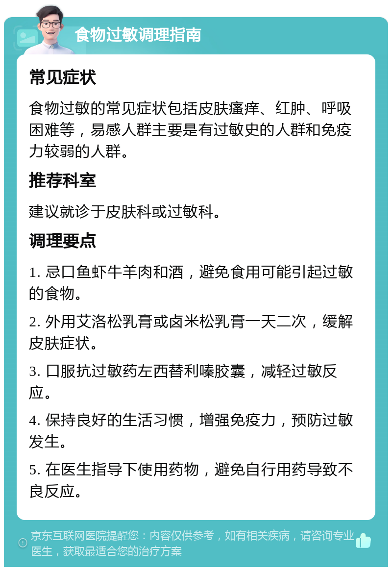 食物过敏调理指南 常见症状 食物过敏的常见症状包括皮肤瘙痒、红肿、呼吸困难等，易感人群主要是有过敏史的人群和免疫力较弱的人群。 推荐科室 建议就诊于皮肤科或过敏科。 调理要点 1. 忌口鱼虾牛羊肉和酒，避免食用可能引起过敏的食物。 2. 外用艾洛松乳膏或卤米松乳膏一天二次，缓解皮肤症状。 3. 口服抗过敏药左西替利嗪胶囊，减轻过敏反应。 4. 保持良好的生活习惯，增强免疫力，预防过敏发生。 5. 在医生指导下使用药物，避免自行用药导致不良反应。