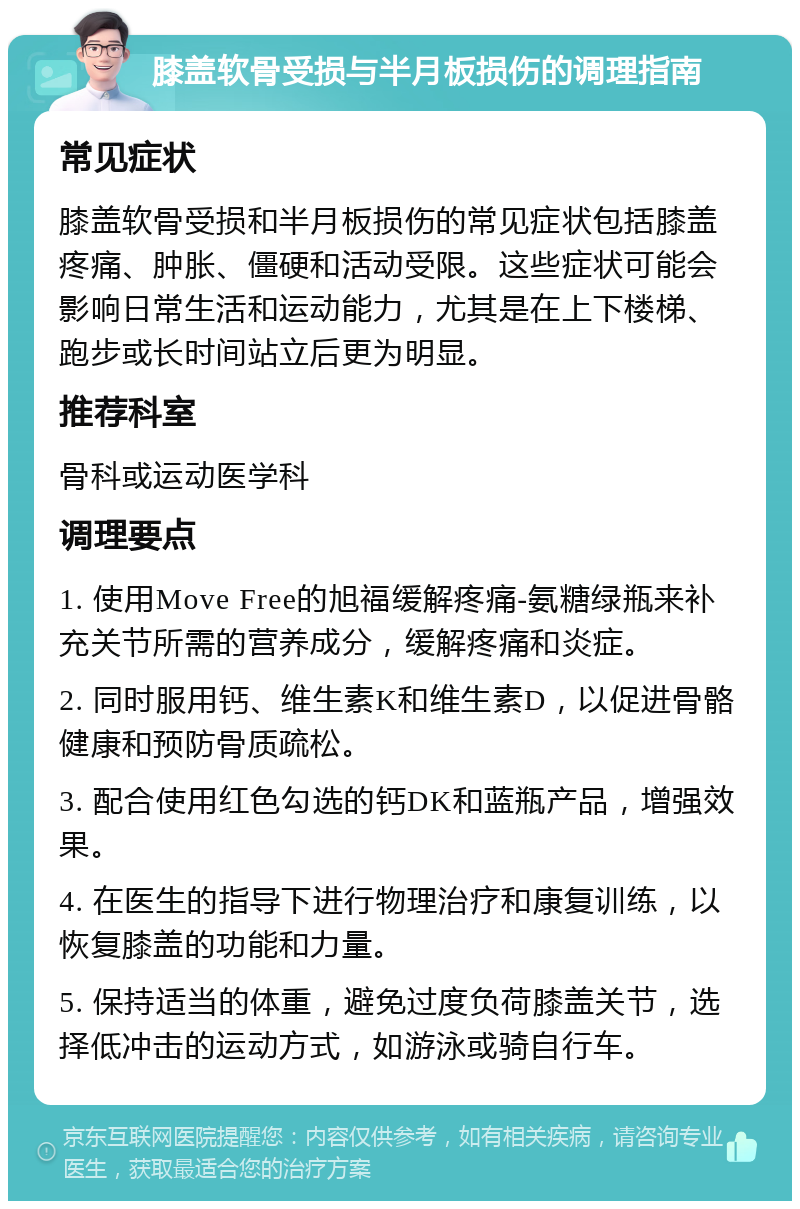 膝盖软骨受损与半月板损伤的调理指南 常见症状 膝盖软骨受损和半月板损伤的常见症状包括膝盖疼痛、肿胀、僵硬和活动受限。这些症状可能会影响日常生活和运动能力，尤其是在上下楼梯、跑步或长时间站立后更为明显。 推荐科室 骨科或运动医学科 调理要点 1. 使用Move Free的旭福缓解疼痛-氨糖绿瓶来补充关节所需的营养成分，缓解疼痛和炎症。 2. 同时服用钙、维生素K和维生素D，以促进骨骼健康和预防骨质疏松。 3. 配合使用红色勾选的钙DK和蓝瓶产品，增强效果。 4. 在医生的指导下进行物理治疗和康复训练，以恢复膝盖的功能和力量。 5. 保持适当的体重，避免过度负荷膝盖关节，选择低冲击的运动方式，如游泳或骑自行车。