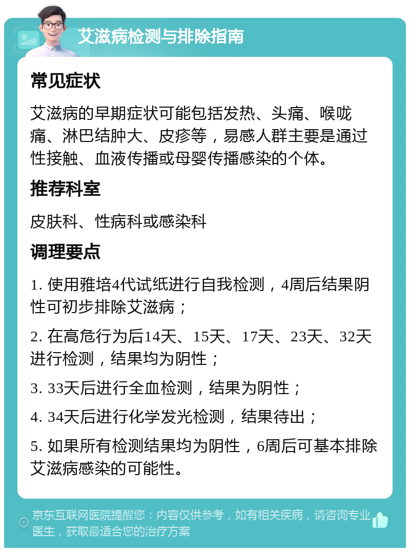 艾滋病检测与排除指南 常见症状 艾滋病的早期症状可能包括发热、头痛、喉咙痛、淋巴结肿大、皮疹等，易感人群主要是通过性接触、血液传播或母婴传播感染的个体。 推荐科室 皮肤科、性病科或感染科 调理要点 1. 使用雅培4代试纸进行自我检测，4周后结果阴性可初步排除艾滋病； 2. 在高危行为后14天、15天、17天、23天、32天进行检测，结果均为阴性； 3. 33天后进行全血检测，结果为阴性； 4. 34天后进行化学发光检测，结果待出； 5. 如果所有检测结果均为阴性，6周后可基本排除艾滋病感染的可能性。