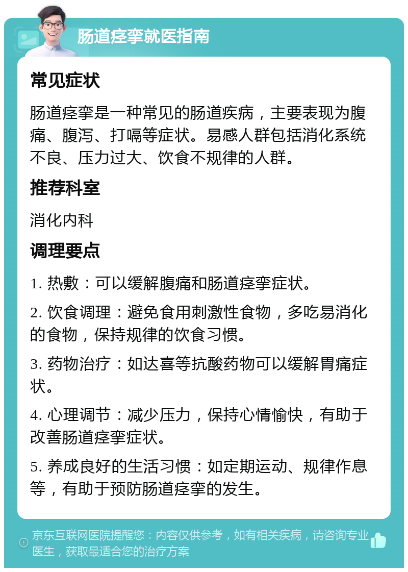 肠道痉挛就医指南 常见症状 肠道痉挛是一种常见的肠道疾病，主要表现为腹痛、腹泻、打嗝等症状。易感人群包括消化系统不良、压力过大、饮食不规律的人群。 推荐科室 消化内科 调理要点 1. 热敷：可以缓解腹痛和肠道痉挛症状。 2. 饮食调理：避免食用刺激性食物，多吃易消化的食物，保持规律的饮食习惯。 3. 药物治疗：如达喜等抗酸药物可以缓解胃痛症状。 4. 心理调节：减少压力，保持心情愉快，有助于改善肠道痉挛症状。 5. 养成良好的生活习惯：如定期运动、规律作息等，有助于预防肠道痉挛的发生。