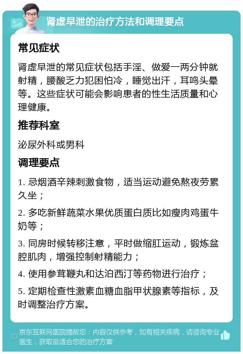 肾虚早泄的治疗方法和调理要点 常见症状 肾虚早泄的常见症状包括手淫、做爱一两分钟就射精，腰酸乏力犯困怕冷，睡觉出汗，耳鸣头晕等。这些症状可能会影响患者的性生活质量和心理健康。 推荐科室 泌尿外科或男科 调理要点 1. 忌烟酒辛辣刺激食物，适当运动避免熬夜劳累久坐； 2. 多吃新鲜蔬菜水果优质蛋白质比如瘦肉鸡蛋牛奶等； 3. 同房时候转移注意，平时做缩肛运动，锻炼盆腔肌肉，增强控制射精能力； 4. 使用参茸鞭丸和达泊西汀等药物进行治疗； 5. 定期检查性激素血糖血脂甲状腺素等指标，及时调整治疗方案。