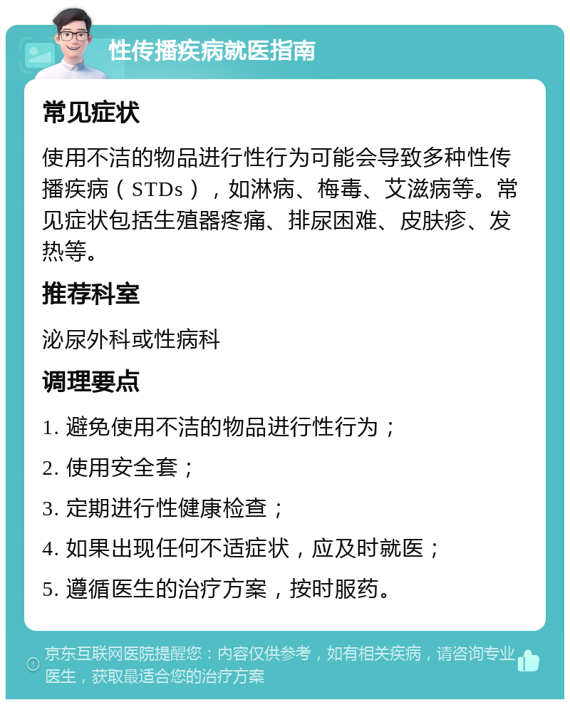 性传播疾病就医指南 常见症状 使用不洁的物品进行性行为可能会导致多种性传播疾病（STDs），如淋病、梅毒、艾滋病等。常见症状包括生殖器疼痛、排尿困难、皮肤疹、发热等。 推荐科室 泌尿外科或性病科 调理要点 1. 避免使用不洁的物品进行性行为； 2. 使用安全套； 3. 定期进行性健康检查； 4. 如果出现任何不适症状，应及时就医； 5. 遵循医生的治疗方案，按时服药。