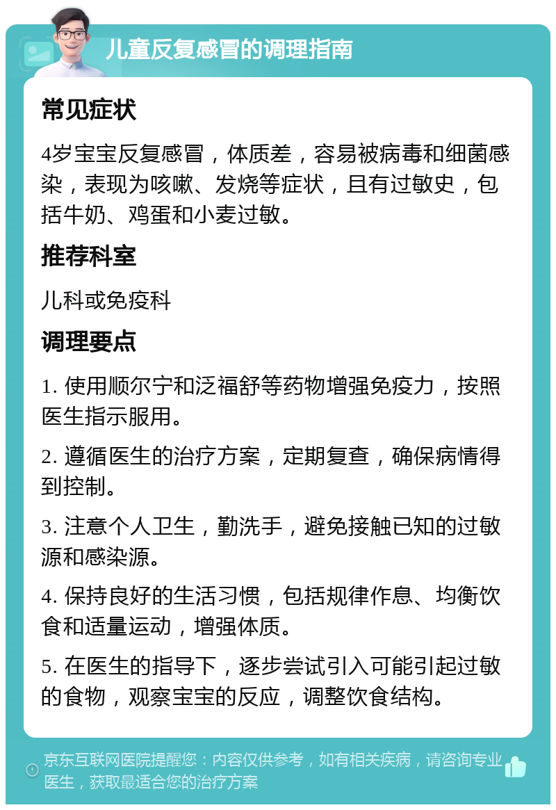 儿童反复感冒的调理指南 常见症状 4岁宝宝反复感冒，体质差，容易被病毒和细菌感染，表现为咳嗽、发烧等症状，且有过敏史，包括牛奶、鸡蛋和小麦过敏。 推荐科室 儿科或免疫科 调理要点 1. 使用顺尔宁和泛福舒等药物增强免疫力，按照医生指示服用。 2. 遵循医生的治疗方案，定期复查，确保病情得到控制。 3. 注意个人卫生，勤洗手，避免接触已知的过敏源和感染源。 4. 保持良好的生活习惯，包括规律作息、均衡饮食和适量运动，增强体质。 5. 在医生的指导下，逐步尝试引入可能引起过敏的食物，观察宝宝的反应，调整饮食结构。