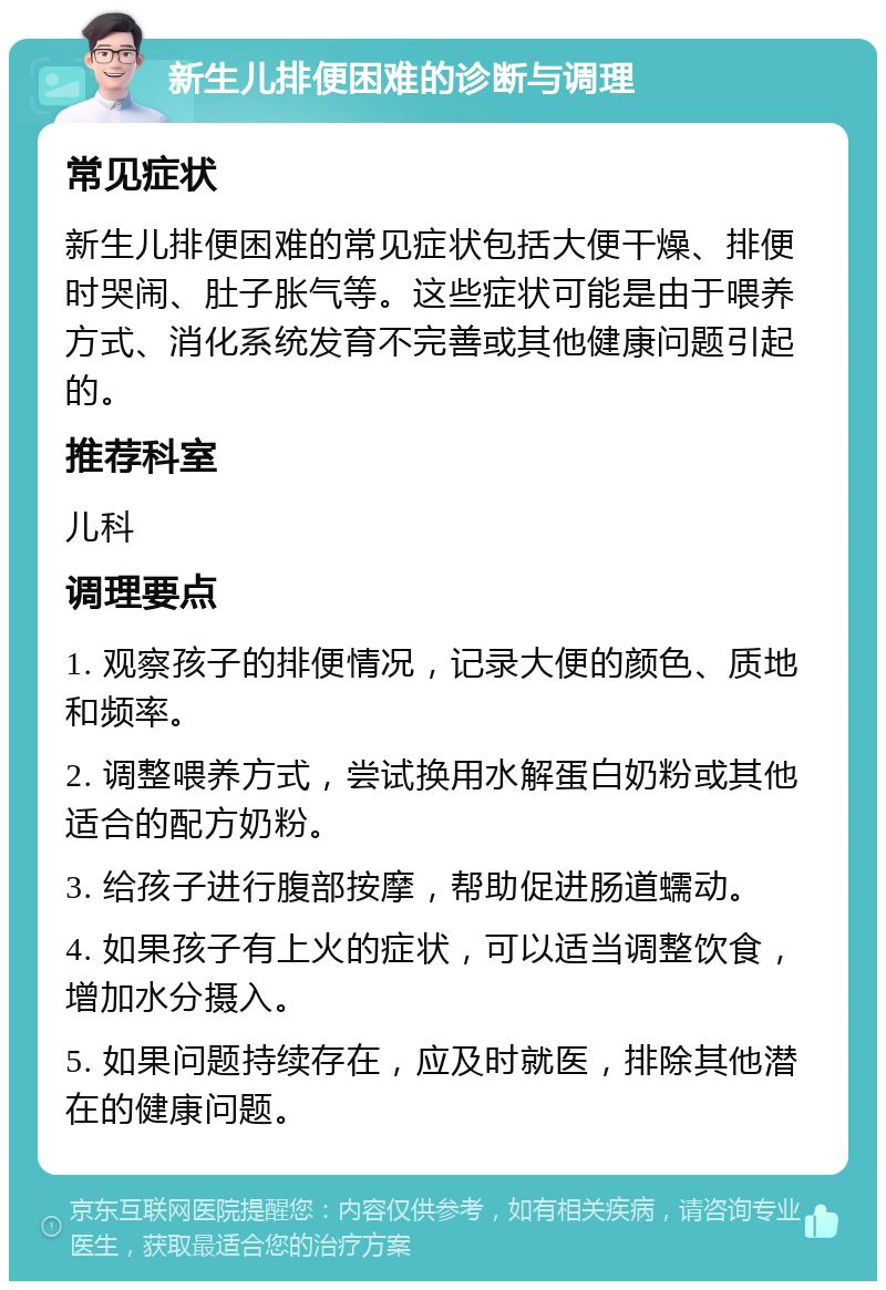 新生儿排便困难的诊断与调理 常见症状 新生儿排便困难的常见症状包括大便干燥、排便时哭闹、肚子胀气等。这些症状可能是由于喂养方式、消化系统发育不完善或其他健康问题引起的。 推荐科室 儿科 调理要点 1. 观察孩子的排便情况，记录大便的颜色、质地和频率。 2. 调整喂养方式，尝试换用水解蛋白奶粉或其他适合的配方奶粉。 3. 给孩子进行腹部按摩，帮助促进肠道蠕动。 4. 如果孩子有上火的症状，可以适当调整饮食，增加水分摄入。 5. 如果问题持续存在，应及时就医，排除其他潜在的健康问题。