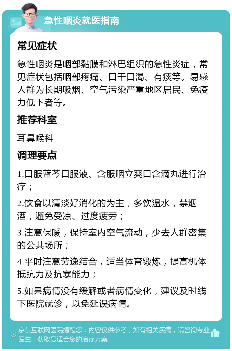 急性咽炎就医指南 常见症状 急性咽炎是咽部黏膜和淋巴组织的急性炎症，常见症状包括咽部疼痛、口干口渴、有痰等。易感人群为长期吸烟、空气污染严重地区居民、免疫力低下者等。 推荐科室 耳鼻喉科 调理要点 1.口服蓝芩口服液、含服咽立爽口含滴丸进行治疗； 2.饮食以清淡好消化的为主，多饮温水，禁烟酒，避免受凉、过度疲劳； 3.注意保暖，保持室内空气流动，少去人群密集的公共场所； 4.平时注意劳逸结合，适当体育锻炼，提高机体抵抗力及抗寒能力； 5.如果病情没有缓解或者病情变化，建议及时线下医院就诊，以免延误病情。