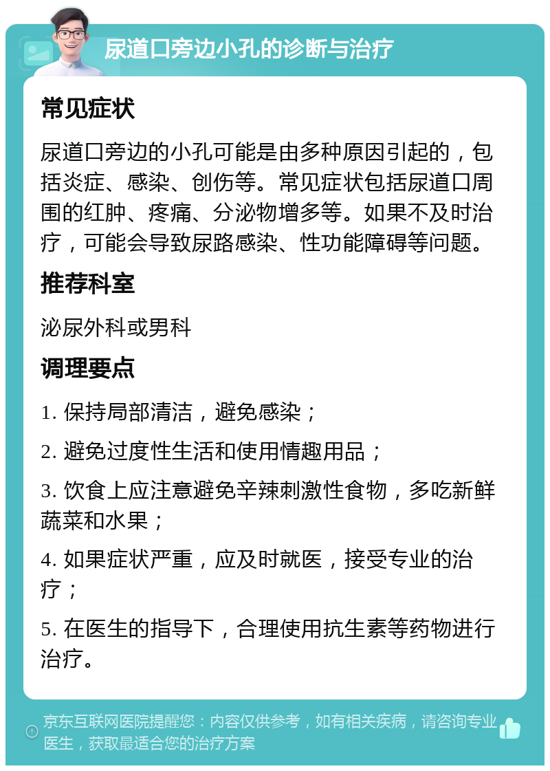 尿道口旁边小孔的诊断与治疗 常见症状 尿道口旁边的小孔可能是由多种原因引起的，包括炎症、感染、创伤等。常见症状包括尿道口周围的红肿、疼痛、分泌物增多等。如果不及时治疗，可能会导致尿路感染、性功能障碍等问题。 推荐科室 泌尿外科或男科 调理要点 1. 保持局部清洁，避免感染； 2. 避免过度性生活和使用情趣用品； 3. 饮食上应注意避免辛辣刺激性食物，多吃新鲜蔬菜和水果； 4. 如果症状严重，应及时就医，接受专业的治疗； 5. 在医生的指导下，合理使用抗生素等药物进行治疗。