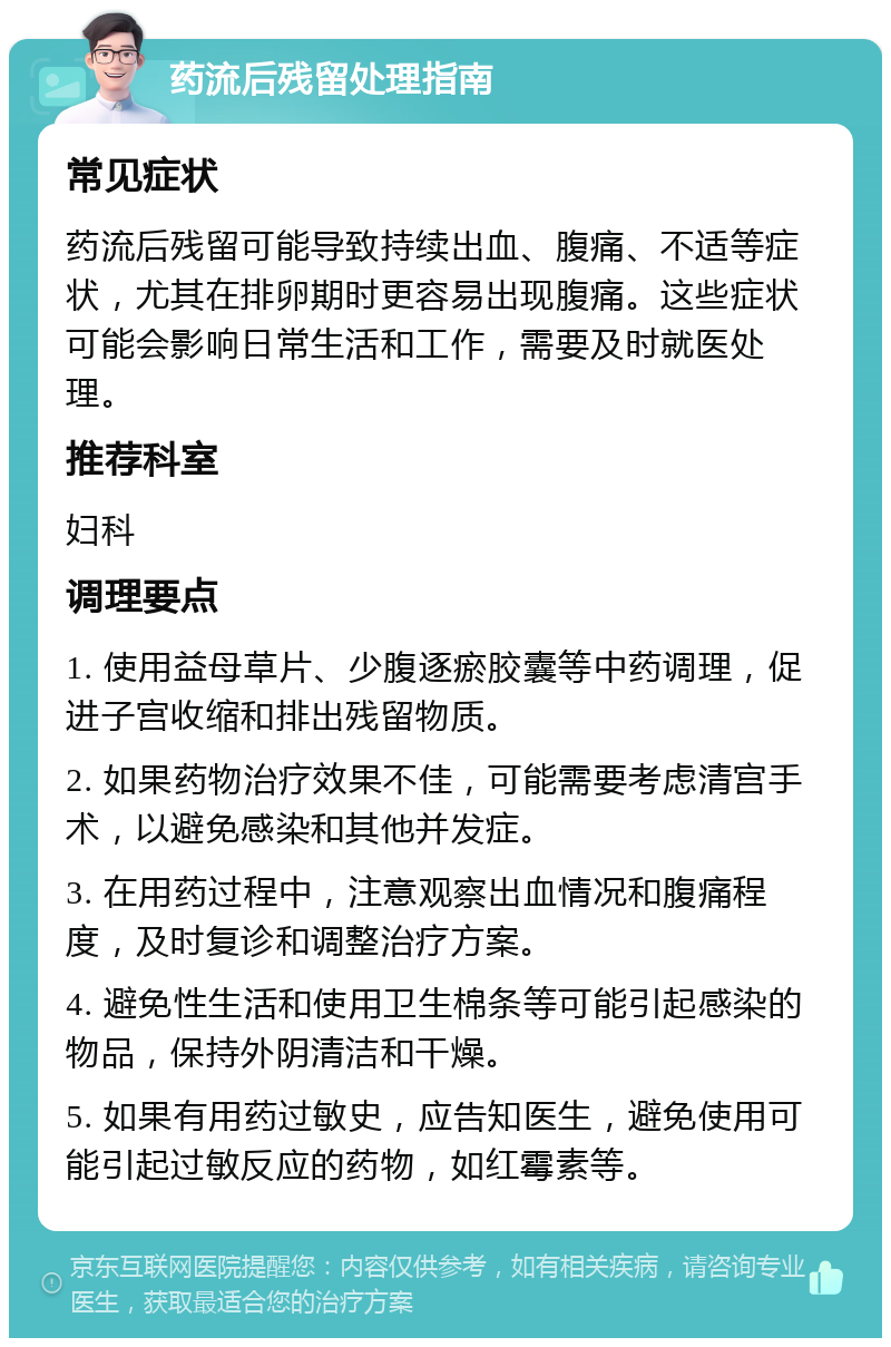 药流后残留处理指南 常见症状 药流后残留可能导致持续出血、腹痛、不适等症状，尤其在排卵期时更容易出现腹痛。这些症状可能会影响日常生活和工作，需要及时就医处理。 推荐科室 妇科 调理要点 1. 使用益母草片、少腹逐瘀胶囊等中药调理，促进子宫收缩和排出残留物质。 2. 如果药物治疗效果不佳，可能需要考虑清宫手术，以避免感染和其他并发症。 3. 在用药过程中，注意观察出血情况和腹痛程度，及时复诊和调整治疗方案。 4. 避免性生活和使用卫生棉条等可能引起感染的物品，保持外阴清洁和干燥。 5. 如果有用药过敏史，应告知医生，避免使用可能引起过敏反应的药物，如红霉素等。