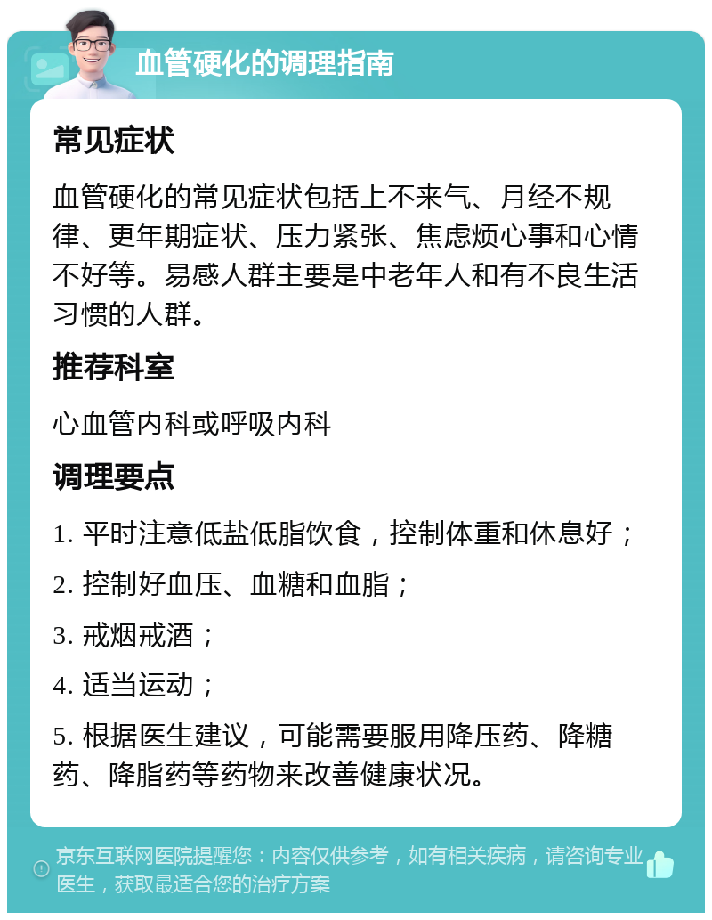 血管硬化的调理指南 常见症状 血管硬化的常见症状包括上不来气、月经不规律、更年期症状、压力紧张、焦虑烦心事和心情不好等。易感人群主要是中老年人和有不良生活习惯的人群。 推荐科室 心血管内科或呼吸内科 调理要点 1. 平时注意低盐低脂饮食，控制体重和休息好； 2. 控制好血压、血糖和血脂； 3. 戒烟戒酒； 4. 适当运动； 5. 根据医生建议，可能需要服用降压药、降糖药、降脂药等药物来改善健康状况。