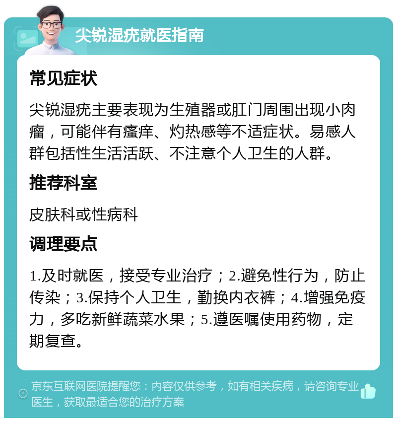 尖锐湿疣就医指南 常见症状 尖锐湿疣主要表现为生殖器或肛门周围出现小肉瘤，可能伴有瘙痒、灼热感等不适症状。易感人群包括性生活活跃、不注意个人卫生的人群。 推荐科室 皮肤科或性病科 调理要点 1.及时就医，接受专业治疗；2.避免性行为，防止传染；3.保持个人卫生，勤换内衣裤；4.增强免疫力，多吃新鲜蔬菜水果；5.遵医嘱使用药物，定期复查。