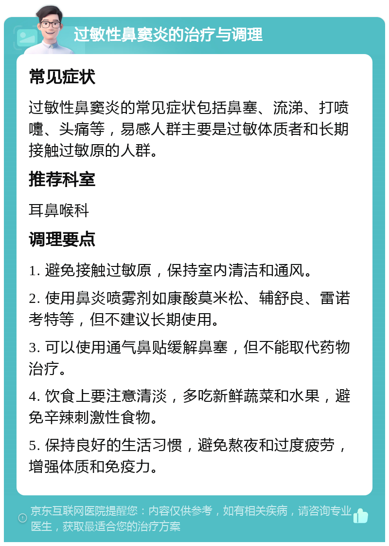 过敏性鼻窦炎的治疗与调理 常见症状 过敏性鼻窦炎的常见症状包括鼻塞、流涕、打喷嚏、头痛等，易感人群主要是过敏体质者和长期接触过敏原的人群。 推荐科室 耳鼻喉科 调理要点 1. 避免接触过敏原，保持室内清洁和通风。 2. 使用鼻炎喷雾剂如康酸莫米松、辅舒良、雷诺考特等，但不建议长期使用。 3. 可以使用通气鼻贴缓解鼻塞，但不能取代药物治疗。 4. 饮食上要注意清淡，多吃新鲜蔬菜和水果，避免辛辣刺激性食物。 5. 保持良好的生活习惯，避免熬夜和过度疲劳，增强体质和免疫力。