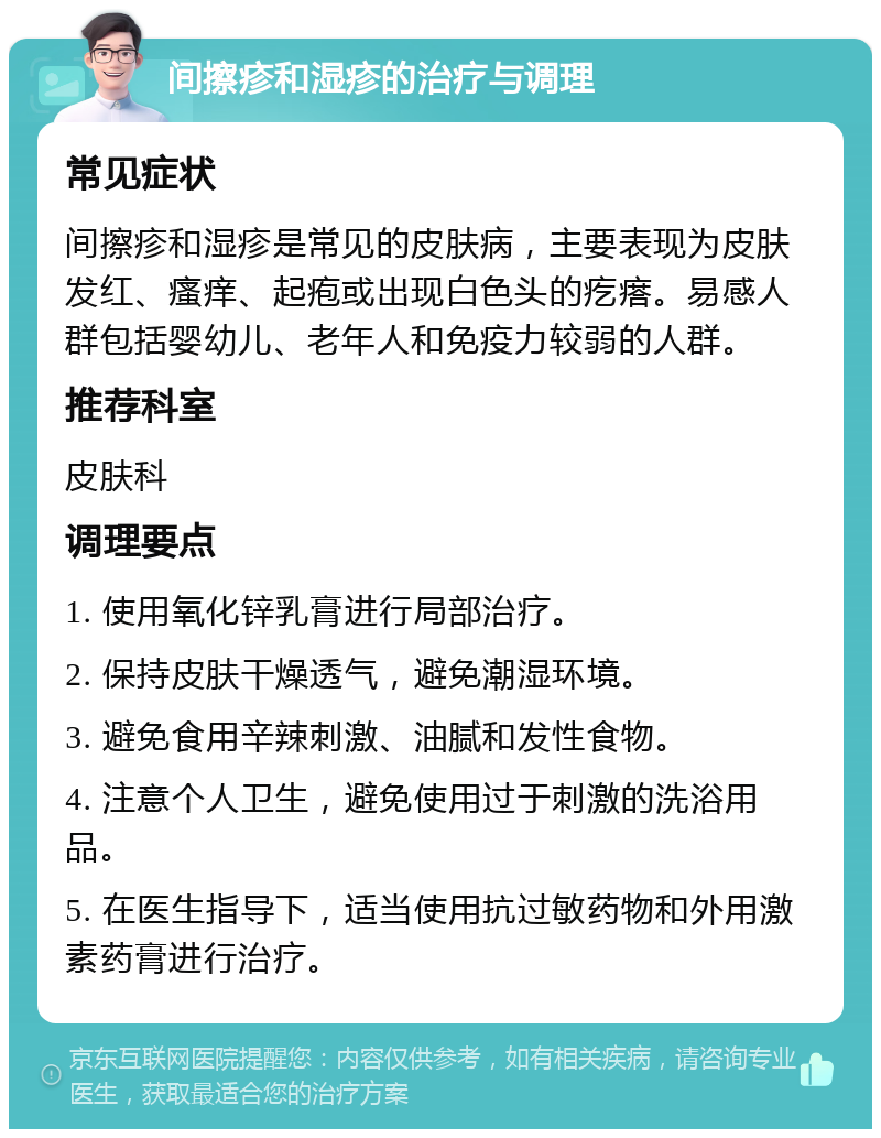 间擦疹和湿疹的治疗与调理 常见症状 间擦疹和湿疹是常见的皮肤病，主要表现为皮肤发红、瘙痒、起疱或出现白色头的疙瘩。易感人群包括婴幼儿、老年人和免疫力较弱的人群。 推荐科室 皮肤科 调理要点 1. 使用氧化锌乳膏进行局部治疗。 2. 保持皮肤干燥透气，避免潮湿环境。 3. 避免食用辛辣刺激、油腻和发性食物。 4. 注意个人卫生，避免使用过于刺激的洗浴用品。 5. 在医生指导下，适当使用抗过敏药物和外用激素药膏进行治疗。