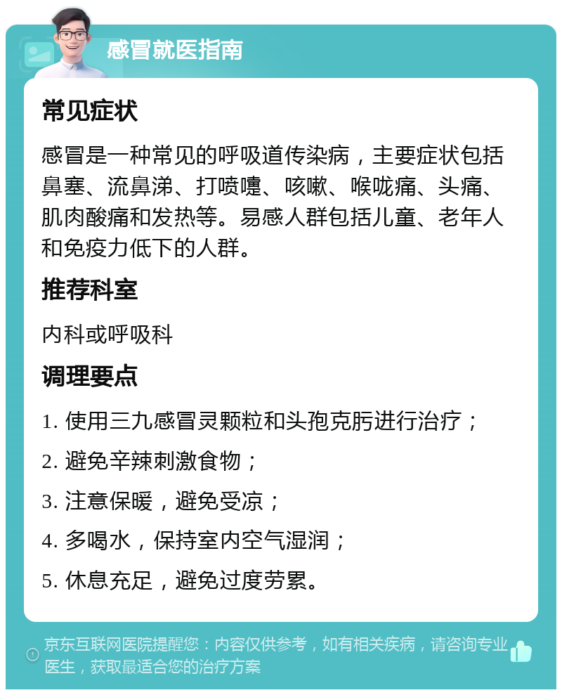 感冒就医指南 常见症状 感冒是一种常见的呼吸道传染病，主要症状包括鼻塞、流鼻涕、打喷嚏、咳嗽、喉咙痛、头痛、肌肉酸痛和发热等。易感人群包括儿童、老年人和免疫力低下的人群。 推荐科室 内科或呼吸科 调理要点 1. 使用三九感冒灵颗粒和头孢克肟进行治疗； 2. 避免辛辣刺激食物； 3. 注意保暖，避免受凉； 4. 多喝水，保持室内空气湿润； 5. 休息充足，避免过度劳累。