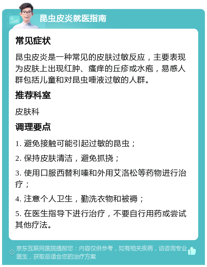 昆虫皮炎就医指南 常见症状 昆虫皮炎是一种常见的皮肤过敏反应，主要表现为皮肤上出现红肿、瘙痒的丘疹或水疱，易感人群包括儿童和对昆虫唾液过敏的人群。 推荐科室 皮肤科 调理要点 1. 避免接触可能引起过敏的昆虫； 2. 保持皮肤清洁，避免抓挠； 3. 使用口服西替利嗪和外用艾洛松等药物进行治疗； 4. 注意个人卫生，勤洗衣物和被褥； 5. 在医生指导下进行治疗，不要自行用药或尝试其他疗法。