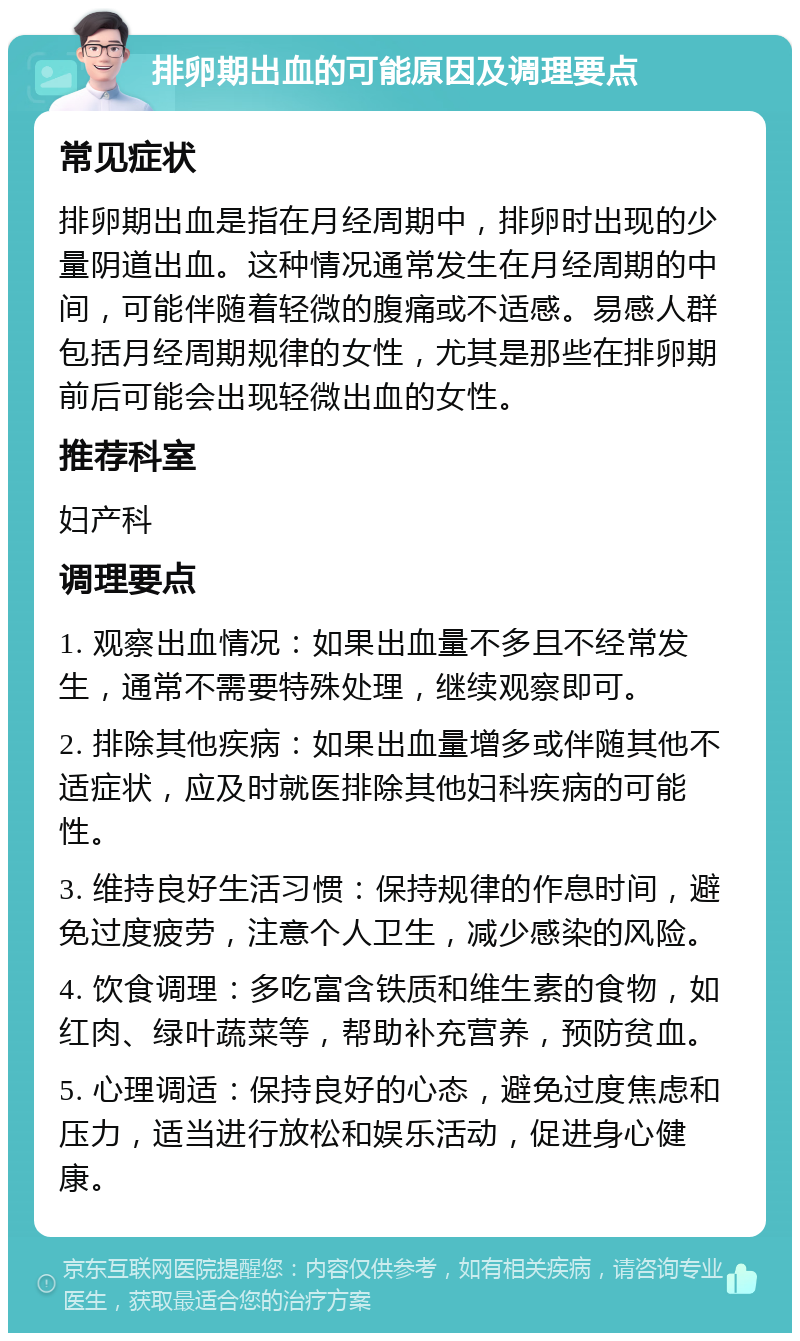 排卵期出血的可能原因及调理要点 常见症状 排卵期出血是指在月经周期中，排卵时出现的少量阴道出血。这种情况通常发生在月经周期的中间，可能伴随着轻微的腹痛或不适感。易感人群包括月经周期规律的女性，尤其是那些在排卵期前后可能会出现轻微出血的女性。 推荐科室 妇产科 调理要点 1. 观察出血情况：如果出血量不多且不经常发生，通常不需要特殊处理，继续观察即可。 2. 排除其他疾病：如果出血量增多或伴随其他不适症状，应及时就医排除其他妇科疾病的可能性。 3. 维持良好生活习惯：保持规律的作息时间，避免过度疲劳，注意个人卫生，减少感染的风险。 4. 饮食调理：多吃富含铁质和维生素的食物，如红肉、绿叶蔬菜等，帮助补充营养，预防贫血。 5. 心理调适：保持良好的心态，避免过度焦虑和压力，适当进行放松和娱乐活动，促进身心健康。