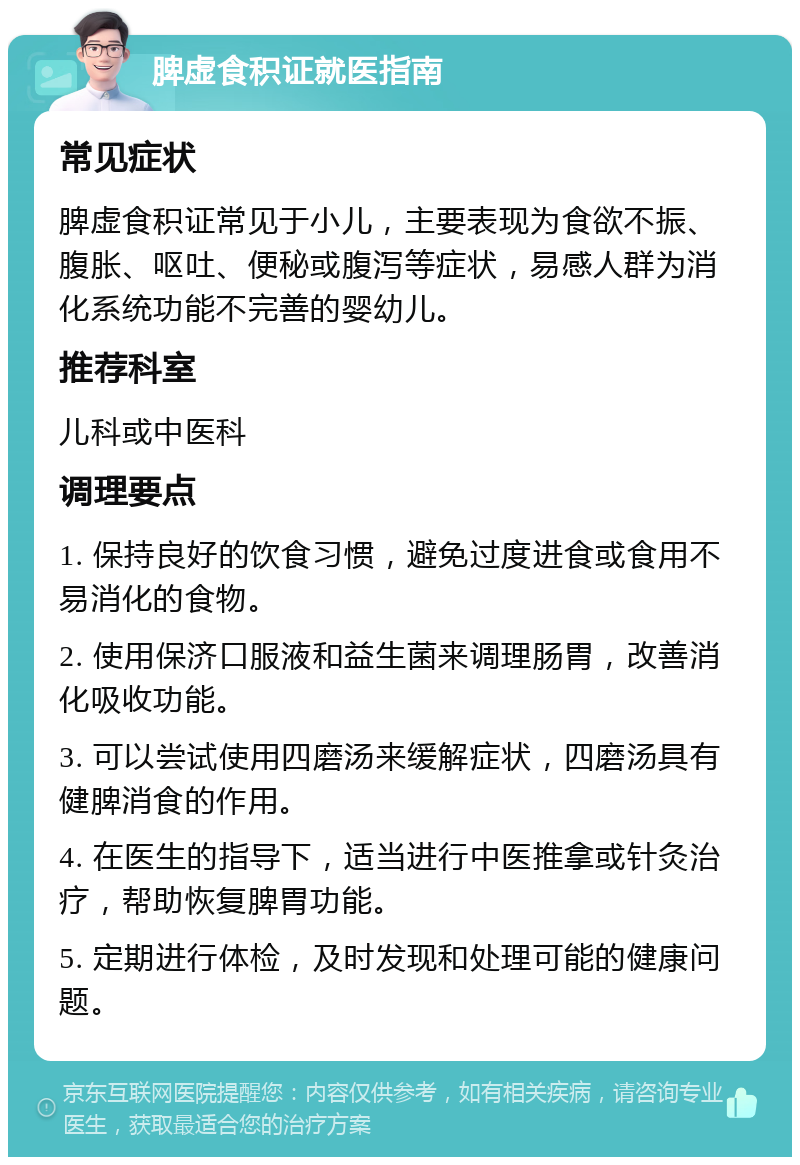 脾虚食积证就医指南 常见症状 脾虚食积证常见于小儿，主要表现为食欲不振、腹胀、呕吐、便秘或腹泻等症状，易感人群为消化系统功能不完善的婴幼儿。 推荐科室 儿科或中医科 调理要点 1. 保持良好的饮食习惯，避免过度进食或食用不易消化的食物。 2. 使用保济口服液和益生菌来调理肠胃，改善消化吸收功能。 3. 可以尝试使用四磨汤来缓解症状，四磨汤具有健脾消食的作用。 4. 在医生的指导下，适当进行中医推拿或针灸治疗，帮助恢复脾胃功能。 5. 定期进行体检，及时发现和处理可能的健康问题。