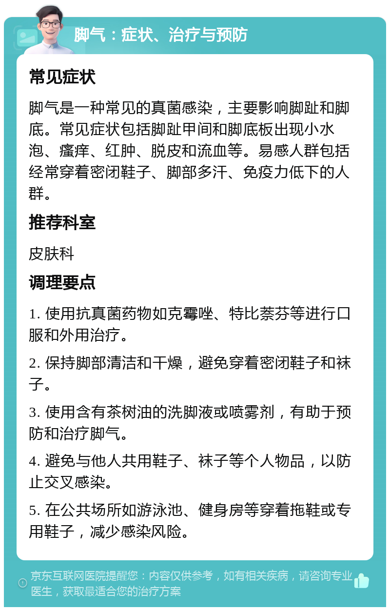 脚气：症状、治疗与预防 常见症状 脚气是一种常见的真菌感染，主要影响脚趾和脚底。常见症状包括脚趾甲间和脚底板出现小水泡、瘙痒、红肿、脱皮和流血等。易感人群包括经常穿着密闭鞋子、脚部多汗、免疫力低下的人群。 推荐科室 皮肤科 调理要点 1. 使用抗真菌药物如克霉唑、特比萘芬等进行口服和外用治疗。 2. 保持脚部清洁和干燥，避免穿着密闭鞋子和袜子。 3. 使用含有茶树油的洗脚液或喷雾剂，有助于预防和治疗脚气。 4. 避免与他人共用鞋子、袜子等个人物品，以防止交叉感染。 5. 在公共场所如游泳池、健身房等穿着拖鞋或专用鞋子，减少感染风险。