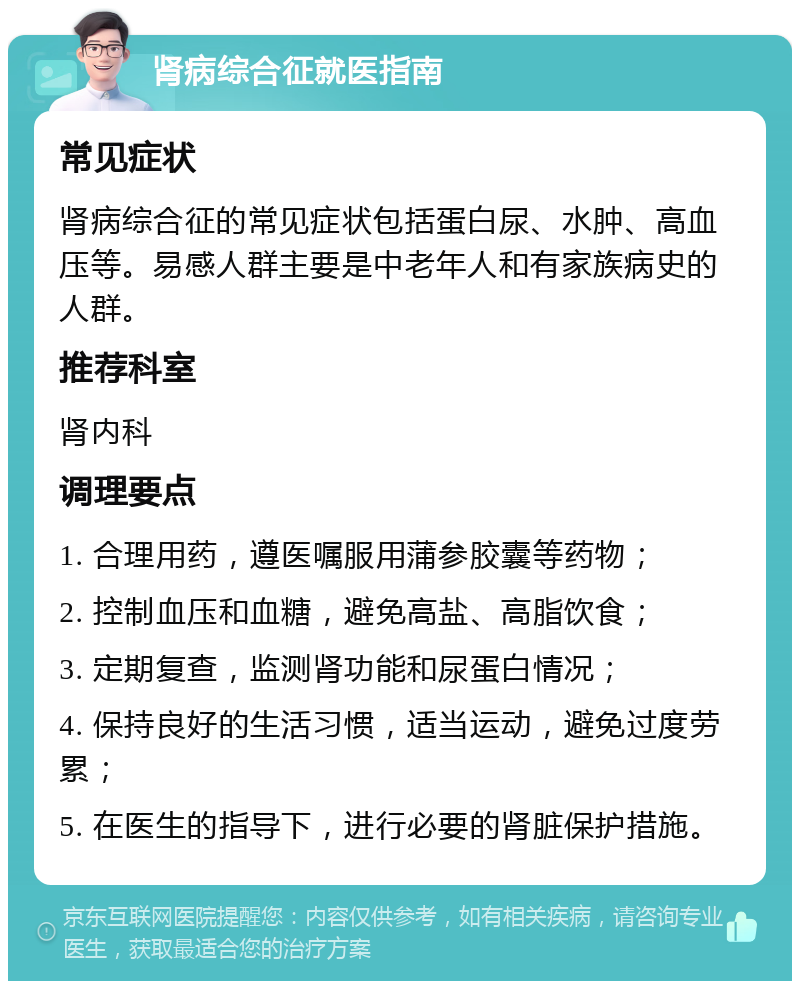 肾病综合征就医指南 常见症状 肾病综合征的常见症状包括蛋白尿、水肿、高血压等。易感人群主要是中老年人和有家族病史的人群。 推荐科室 肾内科 调理要点 1. 合理用药，遵医嘱服用蒲参胶囊等药物； 2. 控制血压和血糖，避免高盐、高脂饮食； 3. 定期复查，监测肾功能和尿蛋白情况； 4. 保持良好的生活习惯，适当运动，避免过度劳累； 5. 在医生的指导下，进行必要的肾脏保护措施。