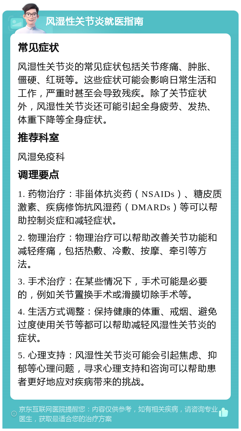 风湿性关节炎就医指南 常见症状 风湿性关节炎的常见症状包括关节疼痛、肿胀、僵硬、红斑等。这些症状可能会影响日常生活和工作，严重时甚至会导致残疾。除了关节症状外，风湿性关节炎还可能引起全身疲劳、发热、体重下降等全身症状。 推荐科室 风湿免疫科 调理要点 1. 药物治疗：非甾体抗炎药（NSAIDs）、糖皮质激素、疾病修饰抗风湿药（DMARDs）等可以帮助控制炎症和减轻症状。 2. 物理治疗：物理治疗可以帮助改善关节功能和减轻疼痛，包括热敷、冷敷、按摩、牵引等方法。 3. 手术治疗：在某些情况下，手术可能是必要的，例如关节置换手术或滑膜切除手术等。 4. 生活方式调整：保持健康的体重、戒烟、避免过度使用关节等都可以帮助减轻风湿性关节炎的症状。 5. 心理支持：风湿性关节炎可能会引起焦虑、抑郁等心理问题，寻求心理支持和咨询可以帮助患者更好地应对疾病带来的挑战。