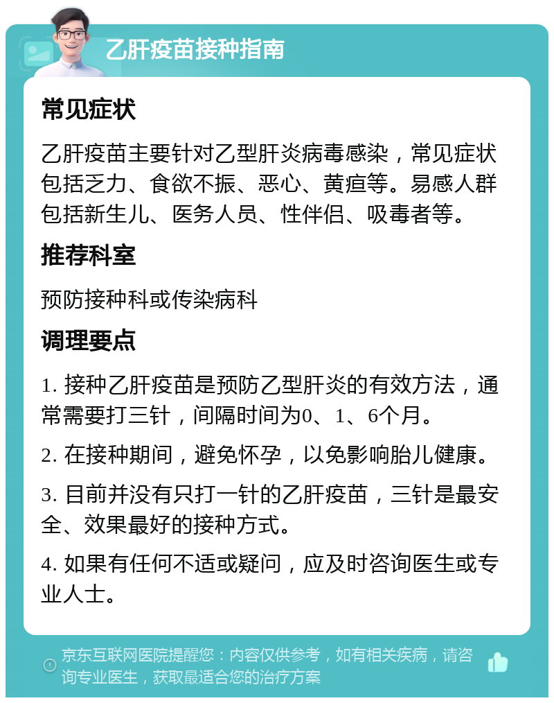 乙肝疫苗接种指南 常见症状 乙肝疫苗主要针对乙型肝炎病毒感染，常见症状包括乏力、食欲不振、恶心、黄疸等。易感人群包括新生儿、医务人员、性伴侣、吸毒者等。 推荐科室 预防接种科或传染病科 调理要点 1. 接种乙肝疫苗是预防乙型肝炎的有效方法，通常需要打三针，间隔时间为0、1、6个月。 2. 在接种期间，避免怀孕，以免影响胎儿健康。 3. 目前并没有只打一针的乙肝疫苗，三针是最安全、效果最好的接种方式。 4. 如果有任何不适或疑问，应及时咨询医生或专业人士。