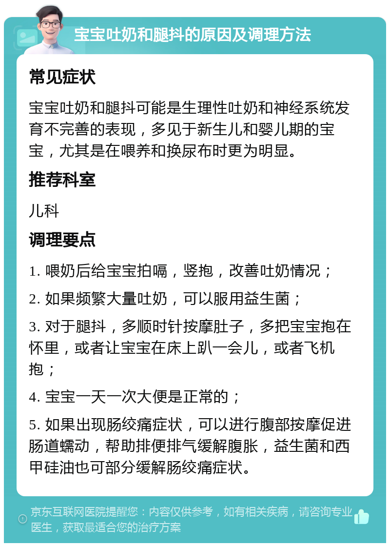 宝宝吐奶和腿抖的原因及调理方法 常见症状 宝宝吐奶和腿抖可能是生理性吐奶和神经系统发育不完善的表现，多见于新生儿和婴儿期的宝宝，尤其是在喂养和换尿布时更为明显。 推荐科室 儿科 调理要点 1. 喂奶后给宝宝拍嗝，竖抱，改善吐奶情况； 2. 如果频繁大量吐奶，可以服用益生菌； 3. 对于腿抖，多顺时针按摩肚子，多把宝宝抱在怀里，或者让宝宝在床上趴一会儿，或者飞机抱； 4. 宝宝一天一次大便是正常的； 5. 如果出现肠绞痛症状，可以进行腹部按摩促进肠道蠕动，帮助排便排气缓解腹胀，益生菌和西甲硅油也可部分缓解肠绞痛症状。