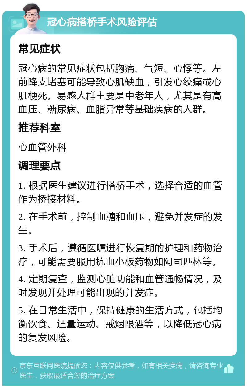 冠心病搭桥手术风险评估 常见症状 冠心病的常见症状包括胸痛、气短、心悸等。左前降支堵塞可能导致心肌缺血，引发心绞痛或心肌梗死。易感人群主要是中老年人，尤其是有高血压、糖尿病、血脂异常等基础疾病的人群。 推荐科室 心血管外科 调理要点 1. 根据医生建议进行搭桥手术，选择合适的血管作为桥接材料。 2. 在手术前，控制血糖和血压，避免并发症的发生。 3. 手术后，遵循医嘱进行恢复期的护理和药物治疗，可能需要服用抗血小板药物如阿司匹林等。 4. 定期复查，监测心脏功能和血管通畅情况，及时发现并处理可能出现的并发症。 5. 在日常生活中，保持健康的生活方式，包括均衡饮食、适量运动、戒烟限酒等，以降低冠心病的复发风险。