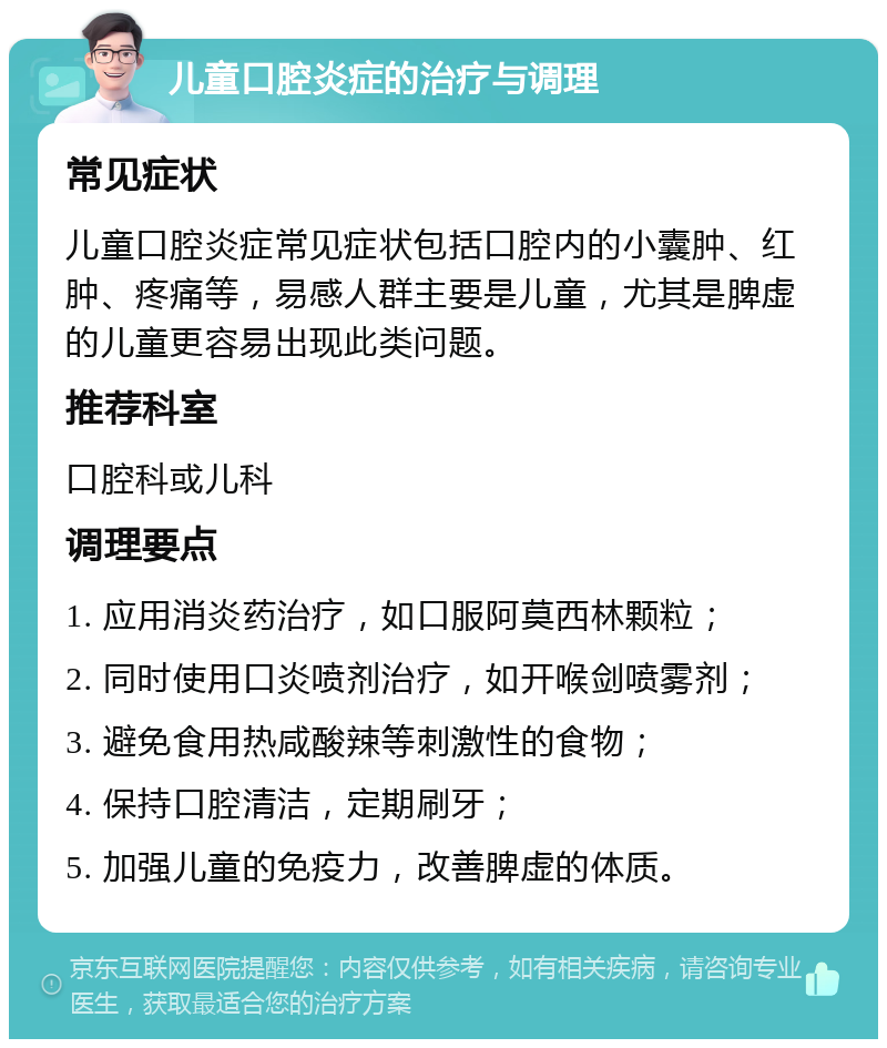 儿童口腔炎症的治疗与调理 常见症状 儿童口腔炎症常见症状包括口腔内的小囊肿、红肿、疼痛等，易感人群主要是儿童，尤其是脾虚的儿童更容易出现此类问题。 推荐科室 口腔科或儿科 调理要点 1. 应用消炎药治疗，如口服阿莫西林颗粒； 2. 同时使用口炎喷剂治疗，如开喉剑喷雾剂； 3. 避免食用热咸酸辣等刺激性的食物； 4. 保持口腔清洁，定期刷牙； 5. 加强儿童的免疫力，改善脾虚的体质。