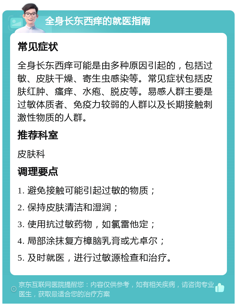 全身长东西痒的就医指南 常见症状 全身长东西痒可能是由多种原因引起的，包括过敏、皮肤干燥、寄生虫感染等。常见症状包括皮肤红肿、瘙痒、水疱、脱皮等。易感人群主要是过敏体质者、免疫力较弱的人群以及长期接触刺激性物质的人群。 推荐科室 皮肤科 调理要点 1. 避免接触可能引起过敏的物质； 2. 保持皮肤清洁和湿润； 3. 使用抗过敏药物，如氯雷他定； 4. 局部涂抹复方樟脑乳膏或尤卓尔； 5. 及时就医，进行过敏源检查和治疗。