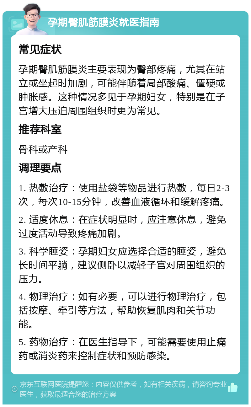 孕期臀肌筋膜炎就医指南 常见症状 孕期臀肌筋膜炎主要表现为臀部疼痛，尤其在站立或坐起时加剧，可能伴随着局部酸痛、僵硬或肿胀感。这种情况多见于孕期妇女，特别是在子宫增大压迫周围组织时更为常见。 推荐科室 骨科或产科 调理要点 1. 热敷治疗：使用盐袋等物品进行热敷，每日2-3次，每次10-15分钟，改善血液循环和缓解疼痛。 2. 适度休息：在症状明显时，应注意休息，避免过度活动导致疼痛加剧。 3. 科学睡姿：孕期妇女应选择合适的睡姿，避免长时间平躺，建议侧卧以减轻子宫对周围组织的压力。 4. 物理治疗：如有必要，可以进行物理治疗，包括按摩、牵引等方法，帮助恢复肌肉和关节功能。 5. 药物治疗：在医生指导下，可能需要使用止痛药或消炎药来控制症状和预防感染。