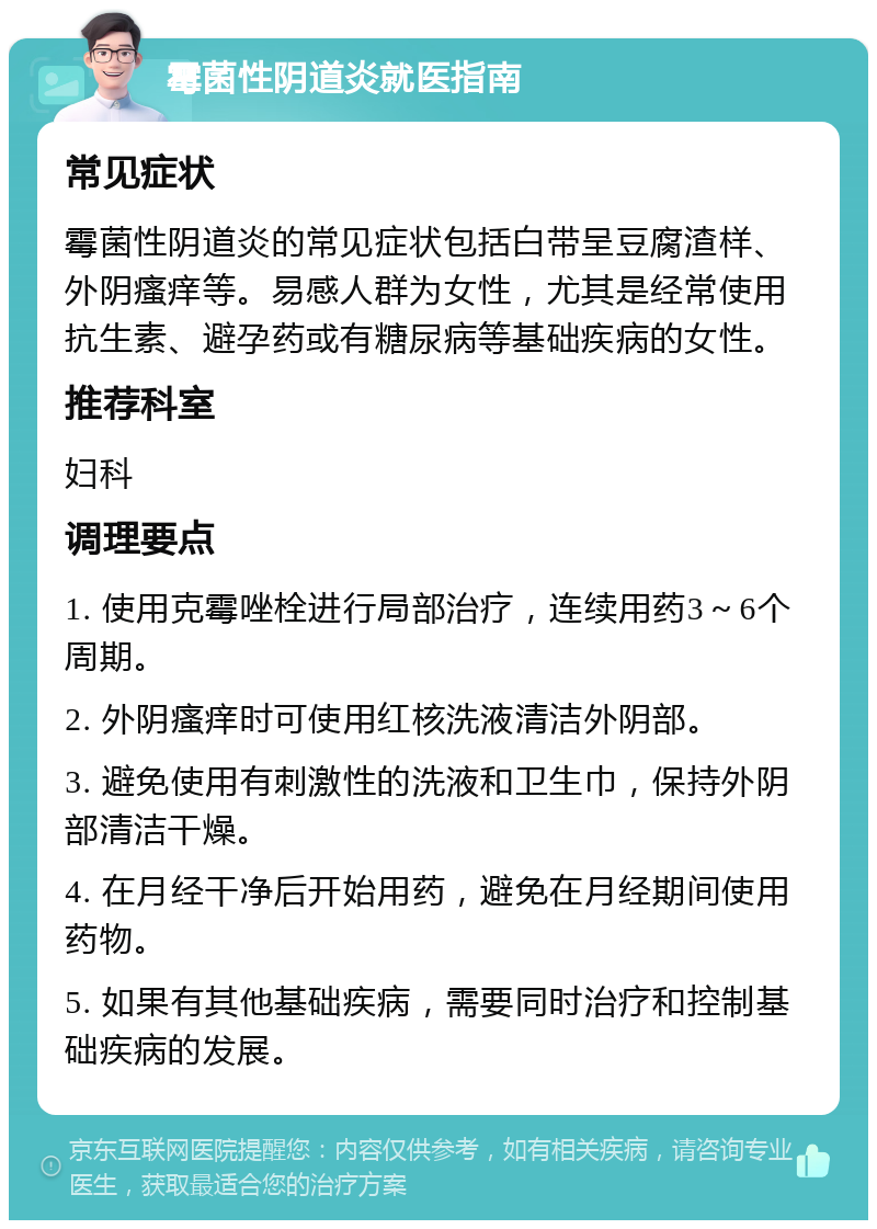 霉菌性阴道炎就医指南 常见症状 霉菌性阴道炎的常见症状包括白带呈豆腐渣样、外阴瘙痒等。易感人群为女性，尤其是经常使用抗生素、避孕药或有糖尿病等基础疾病的女性。 推荐科室 妇科 调理要点 1. 使用克霉唑栓进行局部治疗，连续用药3～6个周期。 2. 外阴瘙痒时可使用红核洗液清洁外阴部。 3. 避免使用有刺激性的洗液和卫生巾，保持外阴部清洁干燥。 4. 在月经干净后开始用药，避免在月经期间使用药物。 5. 如果有其他基础疾病，需要同时治疗和控制基础疾病的发展。