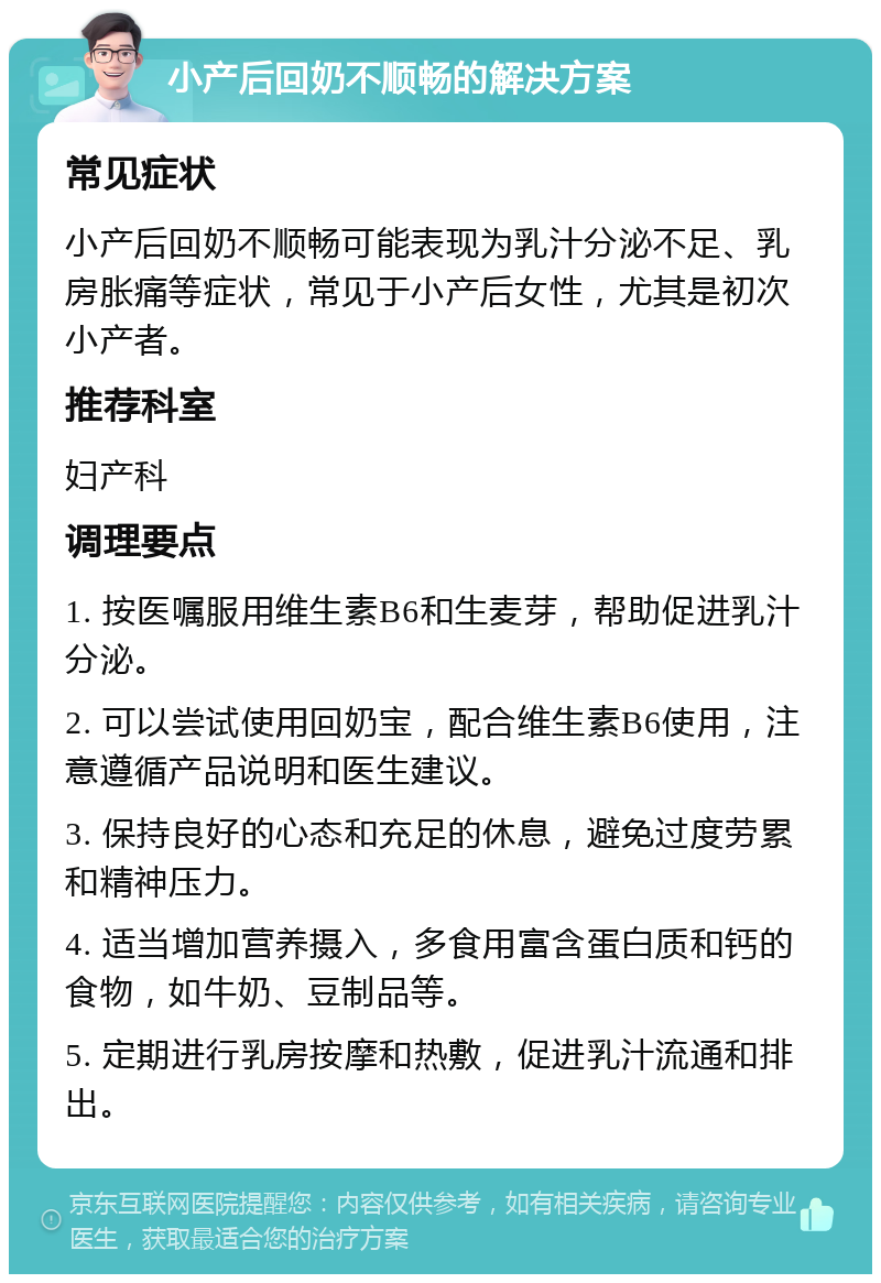 小产后回奶不顺畅的解决方案 常见症状 小产后回奶不顺畅可能表现为乳汁分泌不足、乳房胀痛等症状，常见于小产后女性，尤其是初次小产者。 推荐科室 妇产科 调理要点 1. 按医嘱服用维生素B6和生麦芽，帮助促进乳汁分泌。 2. 可以尝试使用回奶宝，配合维生素B6使用，注意遵循产品说明和医生建议。 3. 保持良好的心态和充足的休息，避免过度劳累和精神压力。 4. 适当增加营养摄入，多食用富含蛋白质和钙的食物，如牛奶、豆制品等。 5. 定期进行乳房按摩和热敷，促进乳汁流通和排出。