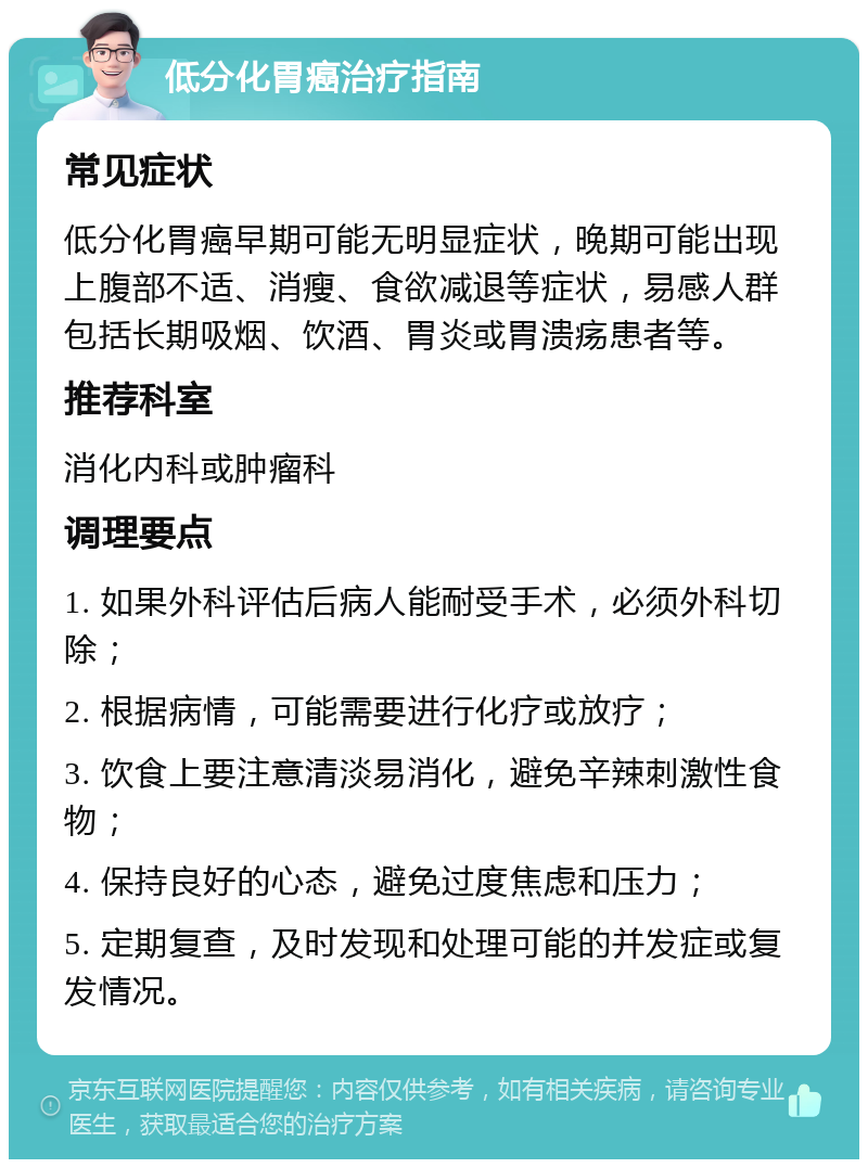 低分化胃癌治疗指南 常见症状 低分化胃癌早期可能无明显症状，晚期可能出现上腹部不适、消瘦、食欲减退等症状，易感人群包括长期吸烟、饮酒、胃炎或胃溃疡患者等。 推荐科室 消化内科或肿瘤科 调理要点 1. 如果外科评估后病人能耐受手术，必须外科切除； 2. 根据病情，可能需要进行化疗或放疗； 3. 饮食上要注意清淡易消化，避免辛辣刺激性食物； 4. 保持良好的心态，避免过度焦虑和压力； 5. 定期复查，及时发现和处理可能的并发症或复发情况。