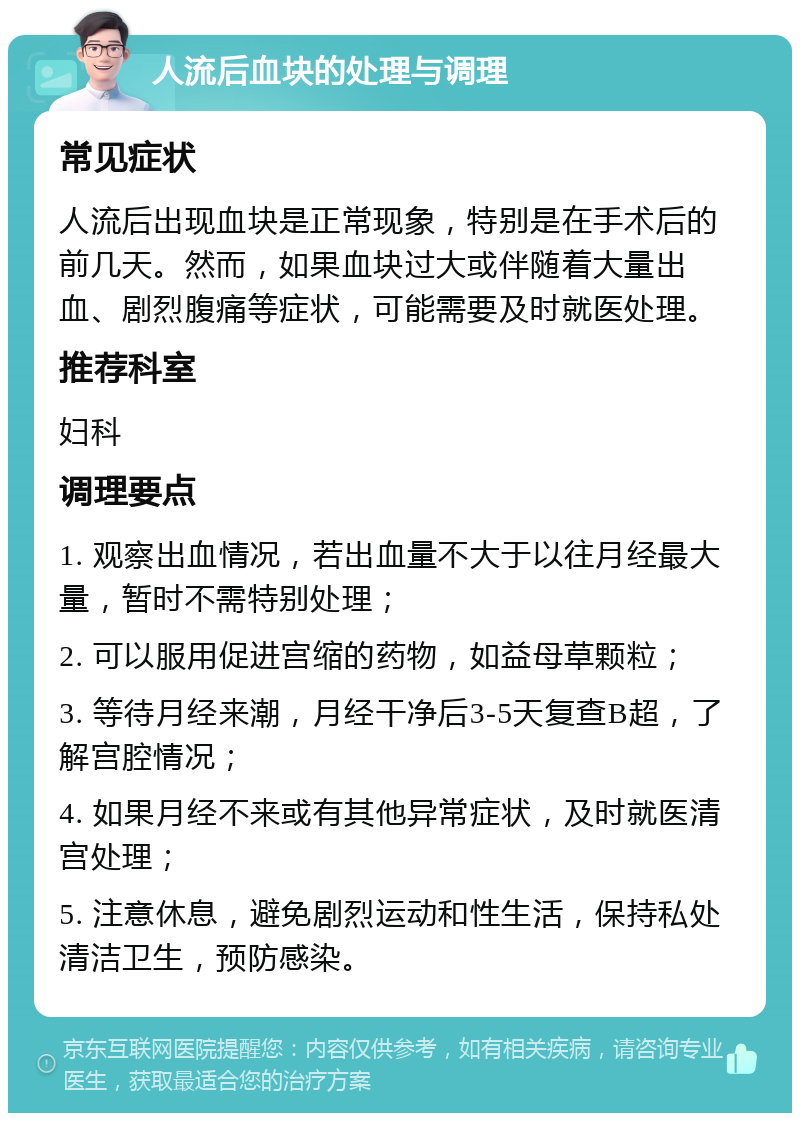 人流后血块的处理与调理 常见症状 人流后出现血块是正常现象，特别是在手术后的前几天。然而，如果血块过大或伴随着大量出血、剧烈腹痛等症状，可能需要及时就医处理。 推荐科室 妇科 调理要点 1. 观察出血情况，若出血量不大于以往月经最大量，暂时不需特别处理； 2. 可以服用促进宫缩的药物，如益母草颗粒； 3. 等待月经来潮，月经干净后3-5天复查B超，了解宫腔情况； 4. 如果月经不来或有其他异常症状，及时就医清宫处理； 5. 注意休息，避免剧烈运动和性生活，保持私处清洁卫生，预防感染。