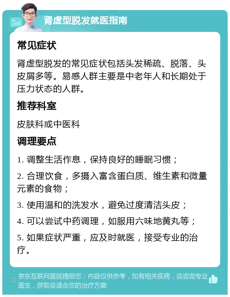 肾虚型脱发就医指南 常见症状 肾虚型脱发的常见症状包括头发稀疏、脱落、头皮屑多等。易感人群主要是中老年人和长期处于压力状态的人群。 推荐科室 皮肤科或中医科 调理要点 1. 调整生活作息，保持良好的睡眠习惯； 2. 合理饮食，多摄入富含蛋白质、维生素和微量元素的食物； 3. 使用温和的洗发水，避免过度清洁头皮； 4. 可以尝试中药调理，如服用六味地黄丸等； 5. 如果症状严重，应及时就医，接受专业的治疗。